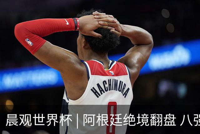 晨观世界杯 | 阿根廷绝境翻盘 八强全部产生