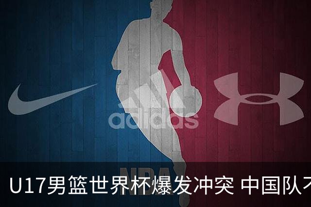U17男篮世界杯爆发冲突 中国队不敌立陶宛淘汰赛战法国
